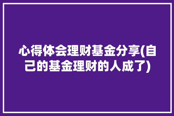 心得体会理财基金分享(自己的基金理财的人成了)「基金理财感悟」