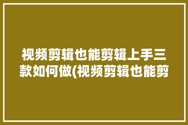 视频剪辑也能剪辑上手三款如何做(视频剪辑也能剪辑三款上手)「视频进行剪辑」