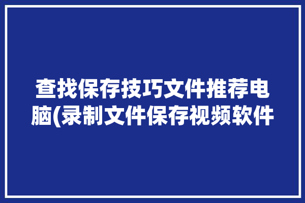 查找保存技巧文件推荐电脑(录制文件保存视频软件)「电脑中录制的视频怎么找」