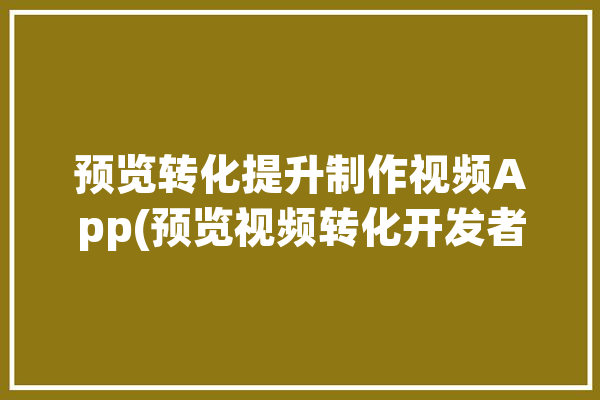 预览转化提升制作视频App(预览视频转化开发者制作)「预览转换是什么意思」