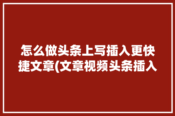 怎么做头条上写插入更快捷文章(文章视频头条插入怎么做)「头条写文章怎么插图」