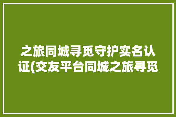 之旅同城寻觅守护实名认证(交友平台同城之旅寻觅)「同城寻伴怎么玩」