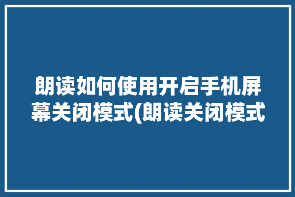 朗读如何使用开启手机屏幕关闭模式(朗读关闭模式开启如何使用)