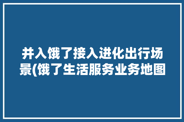 并入饿了接入进化出行场景(饿了生活服务业务地图阿里巴巴)「前几天,饿了么平台宣布将上线新功能」