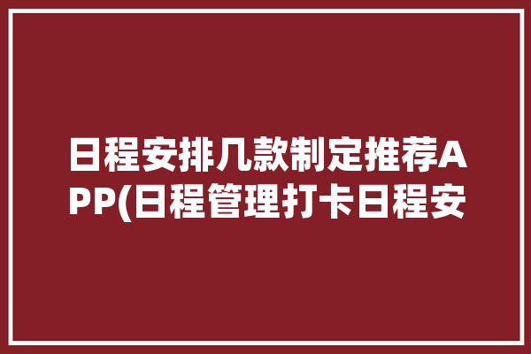 日程安排几款制定推荐APP(日程管理打卡日程安排自己的)「日程安排类app」