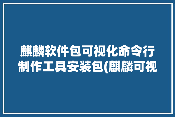 麒麟软件包可视化命令行制作工具安装包(麒麟可视化软件包安装包之家)