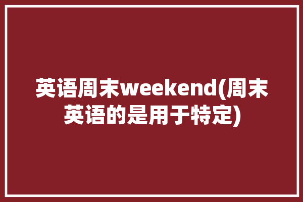 英语周末weekend(周末英语的是用于特定)「周末英文weekend」