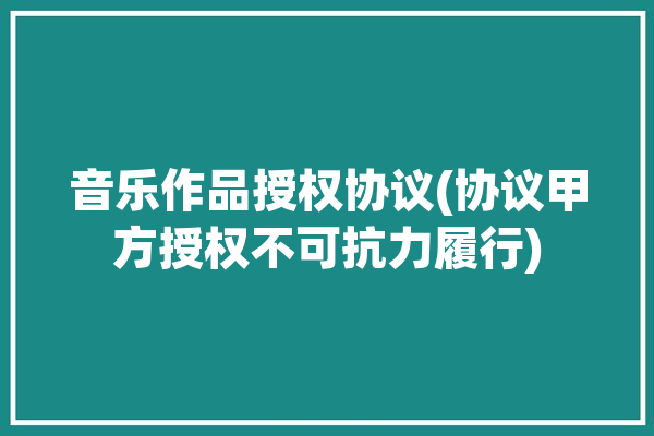 音乐作品授权协议(协议甲方授权不可抗力履行)「音乐作品授权合同」