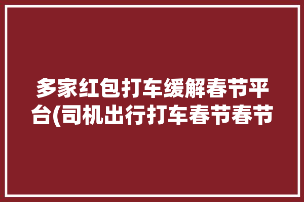 多家红包打车缓解春节平台(司机出行打车春节春节期间)「打车红包网」