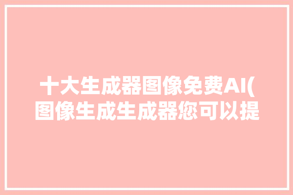 十大生成器图像免费AI(图像生成生成器您可以提示)「图像生成器app」