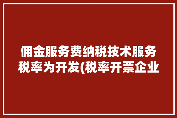 佣金服务费纳税技术服务税率为开发(税率开票企业佣金服务费)「佣金服务费税前扣除规定」