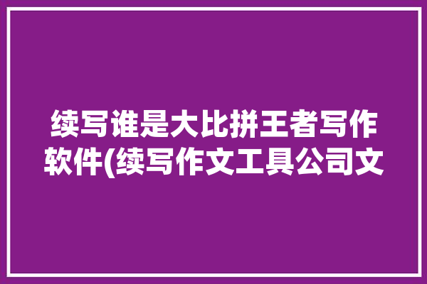 续写谁是大比拼王者写作软件(续写作文工具公司文章)