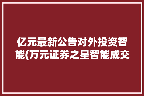 亿元最新公告对外投资智能(万元证券之星智能成交额指标)「证券之星智库」