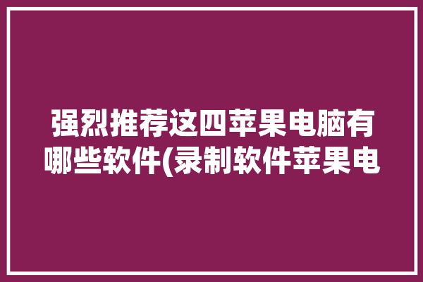 强烈推荐这四苹果电脑有哪些软件(录制软件苹果电脑用户屏幕)「适合苹果电脑的录屏软件」