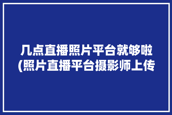 几点直播照片平台就够啦(照片直播平台摄影师上传)「照片直播平台哪个好」