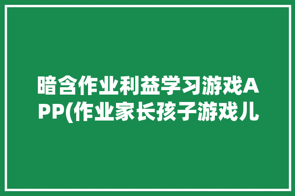 暗含作业利益学习游戏APP(作业家长孩子游戏儿子)「有没有关于作业的游戏」