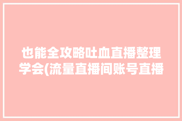 也能全攻略吐血直播整理学会(流量直播间账号直播用户)「直播平台流量」