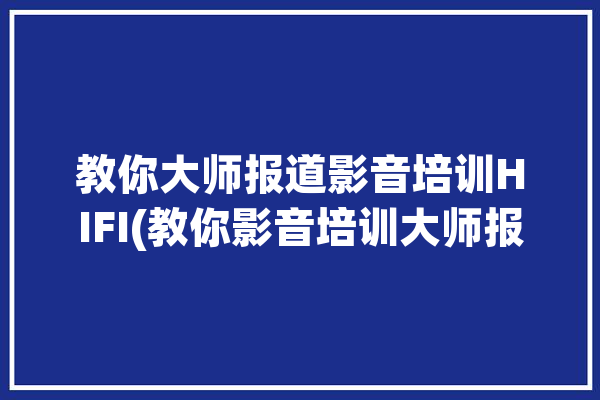 教你大师报道影音培训HIFI(教你影音培训大师报道)「影音培训班」