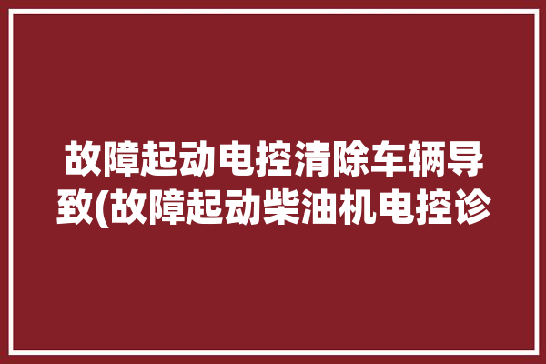 故障起动电控清除车辆导致(故障起动柴油机电控诊断仪)「起动系统控制电路故障点」