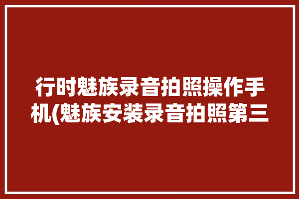 行时魅族录音拍照操作手机(魅族安装录音拍照第三方)「魅族手机录音在哪里录!」