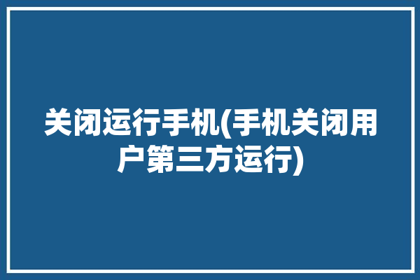 关闭运行手机(手机关闭用户第三方运行)「关闭运行中的第三方应用」