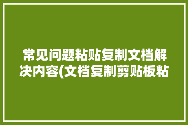 常见问题粘贴复制文档解决内容(文档复制剪贴板粘贴内容)「我的文档复制粘贴为什么会出错」