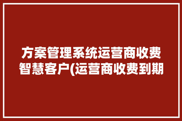 方案管理系统运营商收费智慧客户(运营商收费到期管理系统客户)