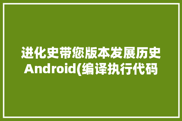 进化史带您版本发展历史Android(编译执行代码编译器版本)「安卓代码编译器」