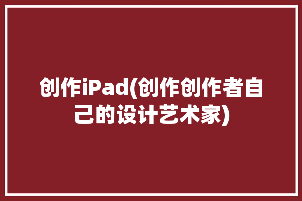 创作iPad(创作创作者自己的设计艺术家)「苹果平板ipad创作设计哪个好」