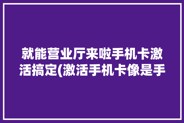 就能营业厅来啦手机卡激活搞定(激活手机卡像是手机运营商)「手机营业厅激活卡步骤」