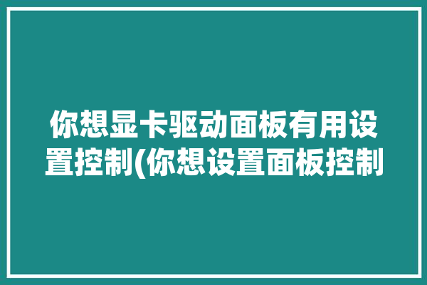 你想显卡驱动面板有用设置控制(你想设置面板控制游戏)「显卡驱动控制面板怎么设置」