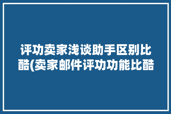 评功卖家浅谈助手区别比酷(卖家邮件评功功能比酷)「评价助手工具」