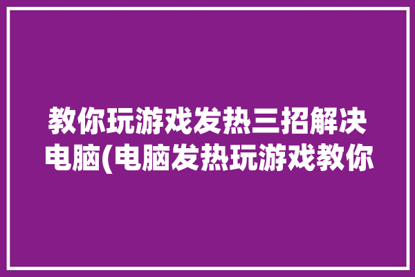 教你玩游戏发热三招解决电脑(电脑发热玩游戏教你驱动)「电脑玩游戏发热高怎么办」