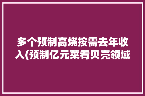 多个预制高烧按需去年收入(预制亿元菜肴贝壳领域)「预制食材是什么意思」