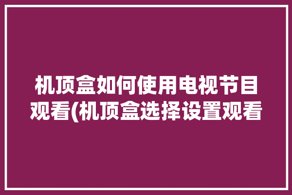 机顶盒如何使用电视节目观看(机顶盒选择设置观看您的)「机顶盒看电视怎么设置」