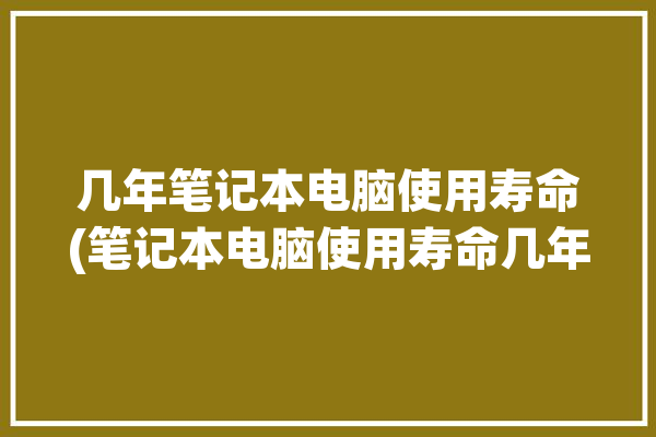 几年笔记本电脑使用寿命(笔记本电脑使用寿命几年保养辉哥)「一般笔记本电脑寿命几年」