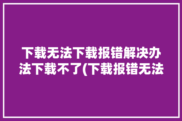 下载无法下载报错解决办法下载不了(下载报错无法下载解决办法下载不了)