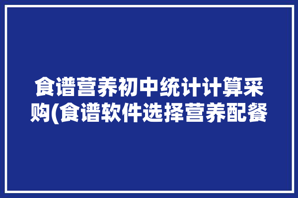 食谱营养初中统计计算采购(食谱软件选择营养配餐初中)「初中营养餐做法大全窍门」