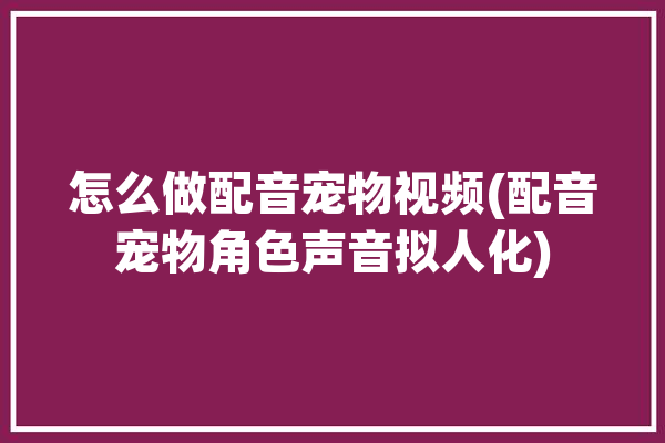 怎么做配音宠物视频(配音宠物角色声音拟人化)「如何给宠物配音」