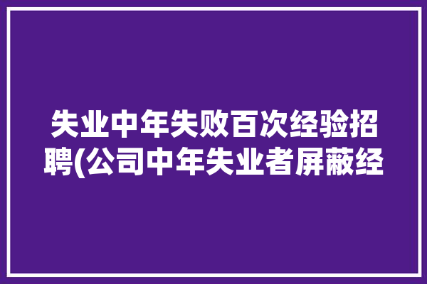 失业中年失败百次经验招聘(公司中年失业者屏蔽经验)「中年人失业危机」