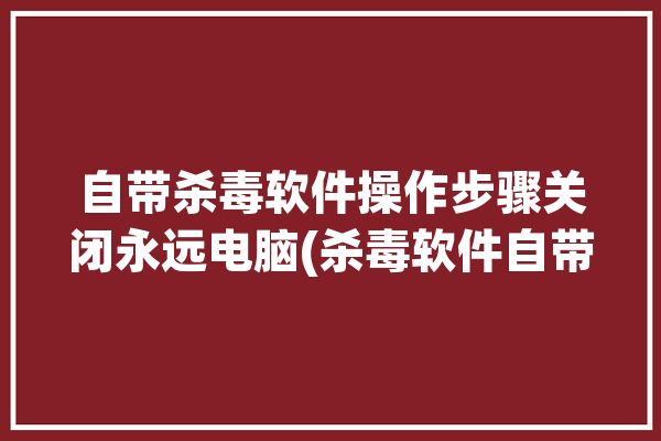 自带杀毒软件操作步骤关闭永远电脑(杀毒软件自带关闭电脑操作步骤)