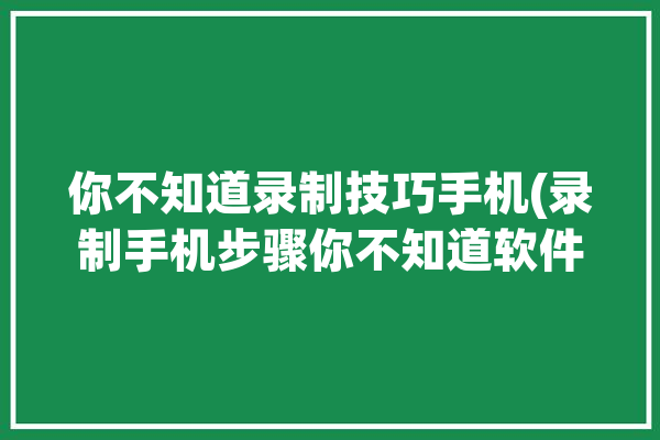 你不知道录制技巧手机(录制手机步骤你不知道软件)「录制手机操作怎么弄的?」