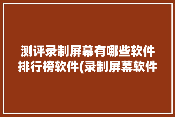 测评录制屏幕有哪些软件排行榜软件(录制屏幕软件测评功能)