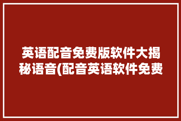 英语配音免费版软件大揭秘语音(配音英语软件免费版文字)「英语配音免费软件哪个好」