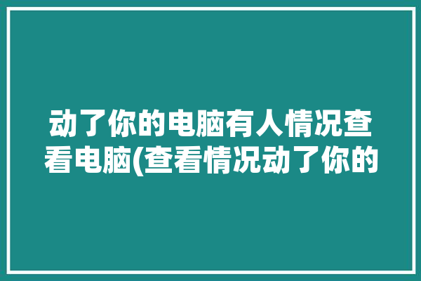 动了你的电脑有人情况查看电脑(查看情况动了你的电脑电脑)「有人动了电脑,怎么看他动了什么」