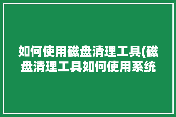 如何使用磁盘清理工具(磁盘清理工具如何使用系统)「磁盘清理怎么用」