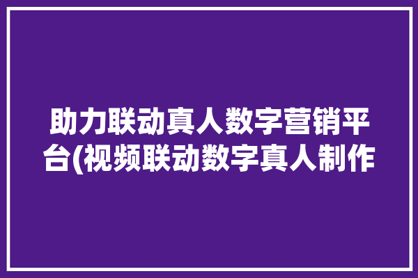 助力联动真人数字营销平台(视频联动数字真人制作)「数字联动版」