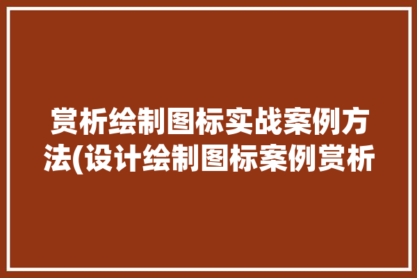 赏析绘制图标实战案例方法(设计绘制图标案例赏析)「图标设计分析怎么写」