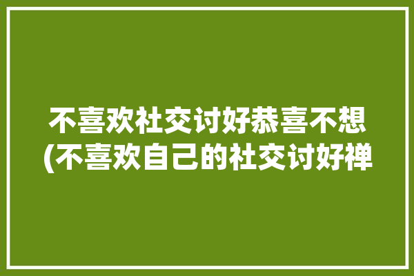 不喜欢社交讨好恭喜不想(不喜欢自己的社交讨好禅师)「不喜欢社交的人怎么办」