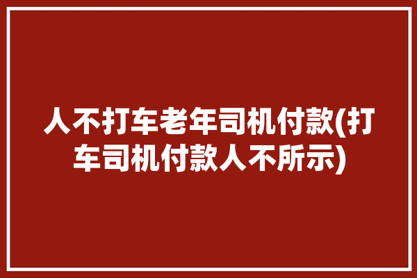 人不打车老年司机付款(打车司机付款人不所示)